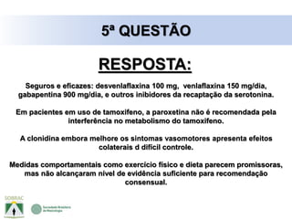 Seguros e eficazes: desvenlaflaxina 100 mg, venlaflaxina 150 mg/dia,
gabapentina 900 mg/dia, e outros inibidores da recaptação da serotonina.
Em pacientes em uso de tamoxifeno, a paroxetina não é recomendada pela
interferência no metabolismo do tamoxifeno.
A clonidina embora melhore os sintomas vasomotores apresenta efeitos
colaterais d difícil controle.
Medidas comportamentais como exercício físico e dieta parecem promissoras,
mas não alcançaram nível de evidência suficiente para recomendação
consensual.
5ª QUESTÃO
RESPOSTA:
 