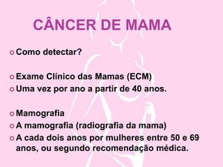 CÂNCER DE MAMA
Como detectar?
Exame Clínico das Mamas (ECM)
Uma vez por ano a partir de 40 anos.
Mamografia
A mamografia (radiografia da mama)
A cada dois anos por mulheres entre 50 e 69
anos, ou segundo recomendação médica.