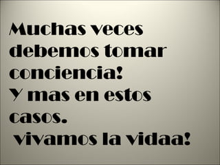 Muchas veces debemos tomar conciencia! Y mas en estos casos. vivamos la vidaa! 