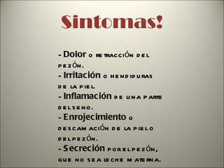 Sintomas! -  Dolor  o retracción del pezón. -  Irritación  o hendiduras de la piel. -  Inflamación  de una parte del seno. -  Enrojecimiento  o descamación de la piel o del pezón. -  Secreción  por el pezón, que no sea leche materna.   