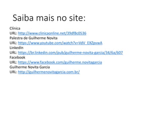 Saiba mais no site:
Clínica
URL: http://www.clinicaonline.net/39df8c0536
Palestra de Guilherme Novita
URL: https://www.youtube.com/watch?v=VdV_EXZpvwA
LinkedIn
URL: https://br.linkedin.com/pub/guilherme-novita-garcia/34/6a/607
Facebook
URL: https://www.facebook.com/guilherme.novitagarcia
Guilherme Novita Garcia
URL: http://guilhermenovitagarcia.com.br/
 