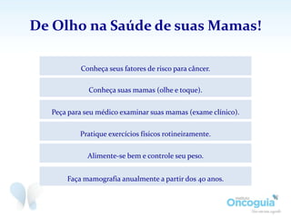 De Olho na Saúde de suas Mamas!
Faça mamografia anualmente a partir dos 40 anos.
Conheça seus fatores de risco para câncer.
Conheça suas mamas (olhe e toque).
Peça para seu médico examinar suas mamas (exame clínico).
Pratique exercícios físicos rotineiramente.
Alimente-se bem e controle seu peso.
 