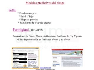 GAIL
* Edad menarquia
* Edad 1º hijo
* Biopsias previas
* Familiares de 1º grado afectos
Parmigiani / BRCAPRO
Antecedentes de Cáncer Mama y/o Ovario en familiares de 1º y 2º grado
•Edad de presentación en familiares afectos y no afectos
Modelos predictivos del riesgo
www.aecima.com
Asociación Española de Cirujanos de la Mama
 