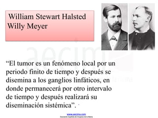 “El tumor es un fenómeno local por un
periodo finito de tiempo y después se
disemina a los ganglios linfáticos, en
donde permanecerá por otro intervalo
de tiempo y después realizará su
diseminación sistémica”. .
William Stewart Halsted
Willy Meyer
www.aecima.com
Asociación Española de Cirujanos de la Mama
 
