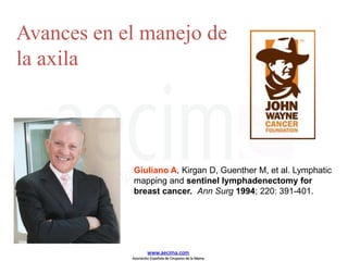 Giuliano A, Kirgan D, Guenther M, et al. Lymphatic
mapping and sentinel lymphadenectomy for
breast cancer. Ann Surg 1994; 220: 391-401.
Avances en el manejo de
la axila
www.aecima.com
Asociación Española de Cirujanos de la Mama
 