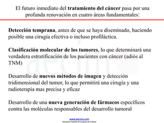 Detección temprana, antes de que se haya diseminado, haciendo
posible una cirugía efectiva o incluso profiláctica.
Clasificación molecular de los tumores, lo que determinará una
verdadera estratificación de los pacientes con cáncer (adiós al
TNM)
Desarrollo de nuevos métodos de imagen y detección
tridimensional del tumor, lo que permitirá una cirugía y una
radioterapia mas precisa y eficaz
Desarrollo de una nueva generación de fármacos específicos
contra las moléculas responsables del desarrollo tumoral
El futuro inmediato del tratamiento del cáncer pasa por una
profunda renovación en cuatro áreas fundamentales:
www.aecima.com
Asociación Española de Cirujanos de la Mama
 