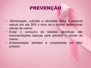 PREVENÇÃO
• Alimentação, nutrição e atividade física é possível
reduzir em até 28% o risco de a mulher desenvolver
câncer de mama;
• Evitar o consumo de bebidas alcoólicas são
recomendações básicas para prevenir o câncer de
mama;
• Amamentação também é considerada um fator
protetor;
 