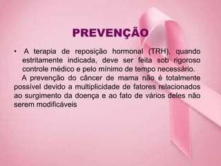 PREVENÇÃO
• A terapia de reposição hormonal (TRH), quando
estritamente indicada, deve ser feita sob rigoroso
controle médico e pelo mínimo de tempo necessário.
A prevenção do câncer de mama não é totalmente
possível devido a multiplicidade de fatores relacionados
ao surgimento da doença e ao fato de vários deles não
serem modificáveis
 
