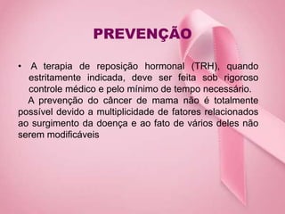 PREVENÇÃO
• A terapia de reposição hormonal (TRH), quando
estritamente indicada, deve ser feita sob rigoroso
controle médico e pelo mínimo de tempo necessário.
A prevenção do câncer de mama não é totalmente
possível devido a multiplicidade de fatores relacionados
ao surgimento da doença e ao fato de vários deles não
serem modificáveis
 