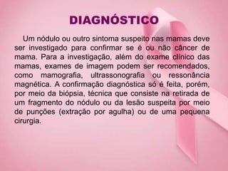 DIAGNÓSTICO
Um nódulo ou outro sintoma suspeito nas mamas deve
ser investigado para confirmar se é ou não câncer de
mama. Para a investigação, além do exame clínico das
mamas, exames de imagem podem ser recomendados,
como mamografia, ultrassonografia ou ressonância
magnética. A confirmação diagnóstica só é feita, porém,
por meio da biópsia, técnica que consiste na retirada de
um fragmento do nódulo ou da lesão suspeita por meio
de punções (extração por agulha) ou de uma pequena
cirurgia.
 