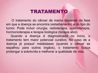TRATAMENTO
O tratamento do câncer de mama depende da fase
em que a doença se encontra (estadiamento) e do tipo do
tumor. Pode incluir cirurgia, radioterapia, quimioterapia,
hormonioterapia e terapia biológica (terapia alvo).
Quando a doença é diagnosticada no início, o
tratamento tem maior potencial curativo. No caso de a
doença já possuir metástases (quando o câncer se
espalhou para outros órgãos), o tratamento busca
prolongar a sobrevida e melhorar a qualidade de vida.
 