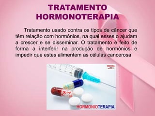 TRATAMENTO
HORMONOTERAPIA
Tratamento usado contra os tipos de câncer que
têm relação com hormônios, na qual esses o ajudam
a crescer e se disseminar. O tratamento é feito de
forma a interferir na produção de hormônios e
impedir que estes alimentem as células cancerosa
 