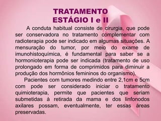 TRATAMENTO
ESTÁGIO I e II
A conduta habitual consiste de cirurgia, que pode
ser conservadora no tratamento complementar com
radioterapia pode ser indicado em algumas situações. A
mensuração do tumor, por meio do exame de
imunohistoquímica, é fundamental para saber se a
hormonioterapia pode ser indicada (tratamento de uso
prolongado em forma de comprimidos para diminuir a
produção dos hormônios femininos do organismo).
Pacientes com tumores medindo entre 2,1cm e 5cm
com pode ser considerado iniciar o tratamento
quimioterapia, permite que pacientes que seriam
submetidas à retirada da mama e dos linfonodos
axilares possam, eventualmente, ter essas áreas
preservadas.
 