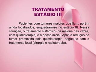 TRATAMENTO
ESTÁGIO III
Pacientes com tumores maiores que 5cm, porém
ainda localizados, enquadram-se no estádio III. Nessa
situação, o tratamento sistêmico (na maioria das vezes,
com quimioterapia) é a opção inicial. Após a redução do
tumor promovida pela quimioterapia, segue-se com o
tratamento local (cirurgia e radioterapia).
 