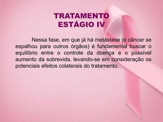 TRATAMENTO
ESTÁGIO IV
Nessa fase, em que já há metástase (o câncer se
espalhou para outros órgãos) é fundamental buscar o
equilíbrio entre o controle da doença e o possível
aumento da sobrevida, levando-se em consideração os
potenciais efeitos colaterais do tratamento.
 