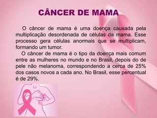 CÂNCER DE MAMA
O câncer de mama é uma doença causada pela
multiplicação desordenada de células da mama. Esse
processo gera células anormais que se multiplicam,
formando um tumor.
O câncer de mama é o tipo da doença mais comum
entre as mulheres no mundo e no Brasil, depois do de
pele não melanoma, correspondendo a cerca de 25%
dos casos novos a cada ano. No Brasil, esse percentual
é de 29%.
 