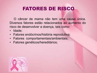FATORES DE RISCO
O câncer de mama não tem uma causa única.
Diversos fatores estão relacionados ao aumento do
risco de desenvolver a doença, tais como:
• Idade;
• Fatores endócrinos/história reprodutiva;
• Fatores comportamentais/ambientais;
• Fatores genéticos/hereditários;
 