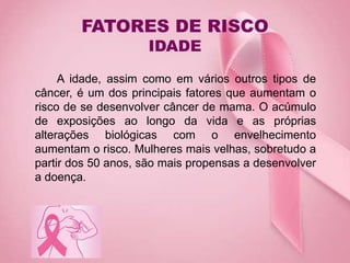 FATORES DE RISCO
IDADE
A idade, assim como em vários outros tipos de
câncer, é um dos principais fatores que aumentam o
risco de se desenvolver câncer de mama. O acúmulo
de exposições ao longo da vida e as próprias
alterações biológicas com o envelhecimento
aumentam o risco. Mulheres mais velhas, sobretudo a
partir dos 50 anos, são mais propensas a desenvolver
a doença.
 