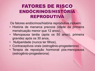 FATORES DE RISCO
ENDÓCRINOS/HISTÓRIA
REPRODUTIVA
Os fatores endócrinos/história reprodutiva incluem:
• História de menarca precoce (idade da primeira
menstruação menor que 12 anos),
• Menopausa tardia (após os 55 anos), primeira
gravidez após os 30 anos,
• Nuliparidade (nunca ter filhos),
• Contraceptivos orais (estrogênio-progesterona)
• Terapia de reposição hormonal pós-menopausa
(estrogênio-progesterona)
 