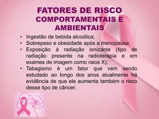 FATORES DE RISCO
COMPORTAMENTAIS E
AMBIENTAIS
• Ingestão de bebida alcoólica;
• Sobrepeso e obesidade após a menopausa;
• Exposição à radiação ionizante (tipo de
radiação presente na radioterapia e em
exames de imagem como raios X);
• Tabagismo é um fator que vem sendo
estudado ao longo dos anos atualmente há
evidência de que ele aumenta também o risco
desse tipo de câncer.
 