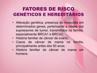 FATORES DE RISCO
GENÉTICOS E HEREDITÁRIOS
• Alteração genética, presença de mutações em
determinados genes, pertencente a classe dos
supressores de tumor, transmitidos na família,
especialmente BRCA1 e BRCA2;
• História familiar de câncer de ovário;
• Casos de câncer de mama na família,
principalmente antes dos 50 anos;
• História familiar de câncer de mama em
homens.
 