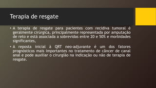 Terapia de resgate
• A terapia de resgate para pacientes com recidiva tumoral é
geralmente cirúrgica, principalmente representada por amputação
de reto e está associada a sobrevidas entre 20 e 50% e morbidades
significantes,
• A reposta inicial à QRT neo-adjuvante é um dos fatores
prognósticos mais importantes no tratamento de câncer de canal
anal e pode auxiliar o cirurgião na indicação ou não de terapia de
resgate.
 