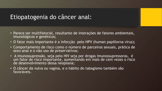 Etiopatogenia do câncer anal:
• Parece ser multifatorial, resultante de interações de fatores ambientais,
imunológicos e genéticos;
• O fator mais importante é a infecção pelo HPV (human papillorna vírus);
• Comportamento de risco como o número de parceiros sexuais, prática de
sexo anal e o não uso de preservativos;
• A imunossupressão, seja pelo HIV seja por drogas imunossupressoras, é
um fator de risco importante, aumentando em mais de cem vezes o risco
de desenvolvimento dessa neoplasia;
• O câncer da vulva ou vagina, e o hábito do tabagismo também são
favoráveis.
 