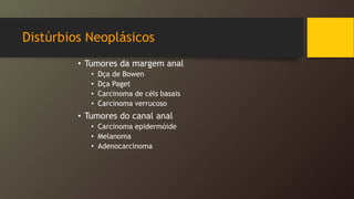 Distúrbios Neoplásicos
• Tumores da margem anal
• Dça de Bowen
• Dça Paget
• Carcinoma de céls basais
• Carcinoma verrucoso
• Tumores do canal anal
• Carcinoma epidermóide
• Melanoma
• Adenocarcinoma
 