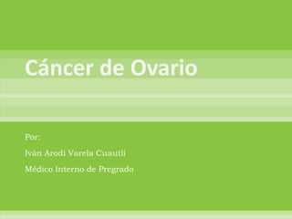 Cáncer de Ovario Por: Iván Arodi Varela Cuautli Médico Interno de Pregrado 