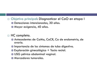  Objetivo principal: Diagnosticar el CaO en etapa I
 Detecciones intencionadas, 30 años.
 Mayor exigencia, 40 años.
 HC completa.
 Antecedentes de CaMa, CaCR, Ca de endometrio, de
ovario.
 Importancia de los síntomas de tubo digestivo.
 Exploración ginecológica + Tacto rectal.
 USG pélvico abdominal vaginal.
 Marcadores tumorales.
 