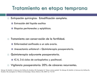 Tratamiento en etapa temprana
 Extirpación quirúrgica: Estadificación completa.
 Extracción del líquido ascítico
 Biopsias peritoneales y epiplóicas.
 Tratamiento con conservación de la fertilidad.
 Enfermedad confinada a un solo ovario.
 Anexectomía unilateral – Quimioterapia posoperatoria.
 Quimioterapia adyuvante posoperatoria.
 IC-II, 3-6 ciclos de carboplatino y paclitaxel.
 Vigilancia posoperatoria: 20% de cánceres recurrentes.
Schorge JO, Schaffer JI, Halvorson LM, Hoffman BL, Bradshaw KD, Cunningham G. “Cáncer ovárico epitelial”. En: Schorge JO, Schaffer JI, Halvorson LM, Hoffman BL,
Bradshaw KD, Cunningham G. Williams de Ginecología. México: McGraw.-Hill; 2009. Pp. 716-737.
 