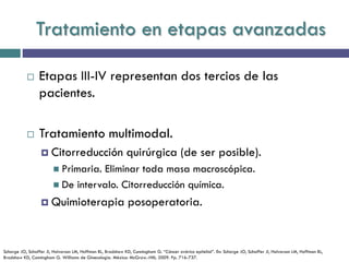 Tratamiento en etapas avanzadas
 Etapas III-IV representan dos tercios de las
pacientes.
 Tratamiento multimodal.
 Citorreducción quirúrgica (de ser posible).
 Primaria. Eliminar toda masa macroscópica.
 De intervalo. Citorreducción química.
 Quimioterapia posoperatoria.
Schorge JO, Schaffer JI, Halvorson LM, Hoffman BL, Bradshaw KD, Cunningham G. “Cáncer ovárico epitelial”. En: Schorge JO, Schaffer JI, Halvorson LM, Hoffman BL,
Bradshaw KD, Cunningham G. Williams de Ginecología. México: McGraw.-Hill; 2009. Pp. 716-737.
 