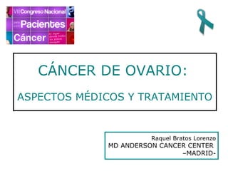CÁNCER DE OVARIO:
ASPECTOS MÉDICOS Y TRATAMIENTO


                       Raquel Bratos Lorenzo
             MD ANDERSON CANCER CENTER
                              –MADRID-
 