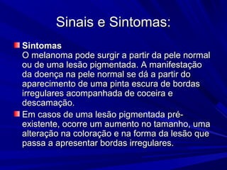 Sinais e Sintomas:Sinais e Sintomas:
SintomasSintomas
O melanoma pode surgir a partir da pele normalO melanoma pode surgir a partir da pele normal
ou de uma lesão pigmentada. A manifestaçãoou de uma lesão pigmentada. A manifestação
da doença na pele normal se dá a partir doda doença na pele normal se dá a partir do
aparecimento de uma pinta escura de bordasaparecimento de uma pinta escura de bordas
irregulares acompanhada de coceira eirregulares acompanhada de coceira e
descamação.descamação.
Em casos de uma lesão pigmentada pré-Em casos de uma lesão pigmentada pré-
existente, ocorre um aumento no tamanho, umaexistente, ocorre um aumento no tamanho, uma
alteração na coloração e na forma da lesão quealteração na coloração e na forma da lesão que
passa a apresentar bordas irregulares.passa a apresentar bordas irregulares.
 