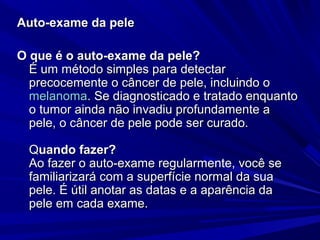Auto-exame da peleAuto-exame da pele
O que é o auto-exame da pele?O que é o auto-exame da pele?
É um método simples para detectarÉ um método simples para detectar
precocemente o câncer de pele, incluindo oprecocemente o câncer de pele, incluindo o
melanomamelanoma. Se diagnosticado e tratado enquanto. Se diagnosticado e tratado enquanto
o tumor ainda não invadiu profundamente ao tumor ainda não invadiu profundamente a
pele, o câncer de pele pode ser curado.pele, o câncer de pele pode ser curado.
QQuando fazer?uando fazer?
Ao fazer o auto-exame regularmente, você seAo fazer o auto-exame regularmente, você se
familiarizará com a superfície normal da suafamiliarizará com a superfície normal da sua
pele. É útil anotar as datas e a aparência dapele. É útil anotar as datas e a aparência da
pele em cada exame.pele em cada exame.
 