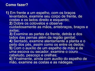 Como fazer?Como fazer?
1)1) Em frente a um espelho, com os braçosEm frente a um espelho, com os braços
levantados, examine seu corpo de frente, delevantados, examine seu corpo de frente, de
costas e os lados direito e esquerdo;costas e os lados direito e esquerdo;
2)2) Dobre os cotovelos e observeDobre os cotovelos e observe
cuidadosamente as mãos, antebraços, braços ecuidadosamente as mãos, antebraços, braços e
axilas;axilas;
3)3) Examine as partes da frente, detrás e dosExamine as partes da frente, detrás e dos
lados das pernas além da região genital;lados das pernas além da região genital;
4)4) Sentado, examine atentamente a planta e oSentado, examine atentamente a planta e o
peito dos pés, assim como os entre os dedos;peito dos pés, assim como os entre os dedos;
5)5) Com o auxílio de um espelho de mão e deCom o auxílio de um espelho de mão e de
uma escova ou secador, examine o courouma escova ou secador, examine o couro
cabeludo, pescoço e orelhas;cabeludo, pescoço e orelhas;
6)6) Finalmente, ainda com auxílio do espelho deFinalmente, ainda com auxílio do espelho de
mão, examine as costas e as nádegas.mão, examine as costas e as nádegas.
 