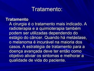 Tratamento:Tratamento:
TratamentoTratamento
A cirurgia é o tratamento mais indicado. AA cirurgia é o tratamento mais indicado. A
radioterapia e a quimioterapia tambémradioterapia e a quimioterapia também
podem ser utilizadas dependendo dopodem ser utilizadas dependendo do
estágio do câncer. Quando há metástase,estágio do câncer. Quando há metástase,
o melanoma é incurável na maioria doso melanoma é incurável na maioria dos
casos. A estratégia de tratamento para acasos. A estratégia de tratamento para a
doença avançada deve ter então comodoença avançada deve ter então como
objetivo aliviar os sintomas e melhorar aobjetivo aliviar os sintomas e melhorar a
qualidade de vida do paciente.qualidade de vida do paciente.
 