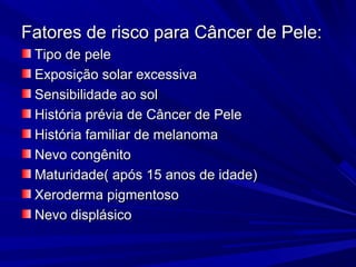 Fatores de risco para Câncer de Pele:Fatores de risco para Câncer de Pele:
Tipo de peleTipo de pele
Exposição solar excessivaExposição solar excessiva
Sensibilidade ao solSensibilidade ao sol
História prévia de Câncer de PeleHistória prévia de Câncer de Pele
História familiar de melanomaHistória familiar de melanoma
Nevo congênitoNevo congênito
Maturidade( após 15 anos de idade)Maturidade( após 15 anos de idade)
Xeroderma pigmentosoXeroderma pigmentoso
Nevo displásicoNevo displásico
 