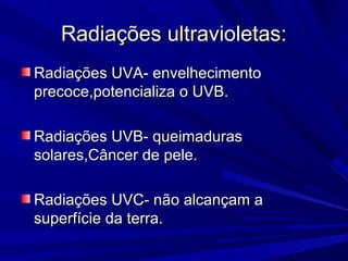 Radiações ultravioletas:Radiações ultravioletas:
Radiações UVA- envelhecimentoRadiações UVA- envelhecimento
precoce,potencializa o UVB.precoce,potencializa o UVB.
Radiações UVB- queimadurasRadiações UVB- queimaduras
solares,Câncer de pele.solares,Câncer de pele.
Radiações UVC- não alcançam aRadiações UVC- não alcançam a
superfície da terra.superfície da terra.
 