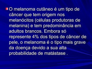 O melanoma cutâneo é um tipo deO melanoma cutâneo é um tipo de
câncer que tem origem noscâncer que tem origem nos
melanócitos (células produtoras demelanócitos (células produtoras de
melanina) e tem predominância emmelanina) e tem predominância em
adultos brancos. Embora sóadultos brancos. Embora só
represente 4% dos tipos de câncer derepresente 4% dos tipos de câncer de
pele, o melanoma é o tipo mais gravepele, o melanoma é o tipo mais grave
da doença devido a sua altada doença devido a sua alta
probabilidade de matástaseprobabilidade de matástase ..
 