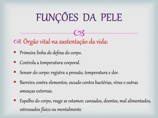 
 Órgão vital na sustentação da vida:
 Primeira linha de defesa do corpo.
 Controla a temperatura corporal.
 Sensor do corpo: registra a pressão, temperatura e dor.
 Barreira contra elementos, escudo contra bactérias, vírus e outras
ameaças externas.
 Espelho do corpo, reage se estamos: cansados, doentes, mal alimentados,
estressados físico ou mentalmente
 