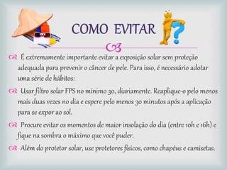  É extremamente importante evitar a exposição solar sem proteção
adequada para prevenir o câncer de pele. Para isso, é necessário adotar
uma série de hábitos:
 Usar filtro solar FPS no mínimo 30, diariamente. Reaplique-o pelo menos
mais duas vezes no dia e espere pelo menos 30 minutos após a aplicação
para se expor ao sol.
 Procure evitar os momentos de maior insolação do dia (entre 10h e 16h) e
fique na sombra o máximo que você puder.
 Além do protetor solar, use protetores físicos, como chapéus e camisetas.
 