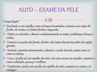 * ComoFazer?
 Em frente a um espelho, com os braços levantados, examine seu corpo de
frente, de costas e os lados direito e esquerdo;
 Dobre os cotovelos e observe cuidadosamente as mãos, antebraços, braços e
axilas;
 Examine as partes da frente, detrás e dos lados das pernas além da região
genital;
 Sentado, examine atentamente a planta e o peito dos pés, assim como os
entre os dedos;
 Com o auxílio de um espelho de mão e de uma escova ou secador, examine o
couro cabeludo, pescoço e orelhas;
 Finalmente, ainda com auxílio do espelho de mão, examine as costas e as
nádegas.
 