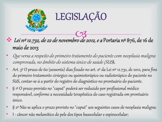  Leinº 12.732, de 22de novembrode 2012,e a Portaria nº 876, de 16 de
maio de 2013
• Que versa a respeitodo primeiro tratamentodo paciente com neoplasia maligna
comprovada, no âmbito do sistemaúnico de saúde (SUS).
• Art. 3º O prazo de 60 (sessenta) dias fixado no art. 2º da Lei nº 12.732, de 2012, para fins
do primeiro tratamento cirúrgico ou quimioterápico ou radioterápico do paciente no
SUS, contar-se-á a partir do registro do diagnóstico no prontuário do paciente.
• § 1º O prazo previsto no "caput" poderá ser reduzido por profissional médico
responsável, conforme a necessidade terapêutica do caso registrada em prontuário
único.
• § 2º Não se aplica o prazo previsto no "caput" aos seguintes casos de neoplasia maligna:
• I - câncer não melanótico de pele dos tipos basocelular e espinocelular;
 
