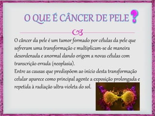 
O câncer da pele é um tumor formado por células da pele que
sofreram uma transformação e multiplicam-se de maneira
desordenada e anormal dando origem a novas células com
transcrição errada (neoplasia).
Entre as causas que predispõem ao início desta transformação
celular aparece como principal agente a exposição prolongada e
repetida à radiação ultra-violeta do sol.
 