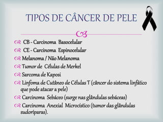 
 CB - Carcinoma Basocelular
 CE - Carcinoma Espinocelular
 Melanoma/ Não Melanoma
 Tumor de Célulasde Merkel
 Sarcomade Kaposi
 Linfoma de Cutâneo de Células T (câncer do sistema linfático
que pode atacar a pele)
 Carcinoma Sebáceo (surge nasglândulas sebáceas)
 Carcinoma Anexial Microcístico (tumor das glândulas
sudoríparas).
 