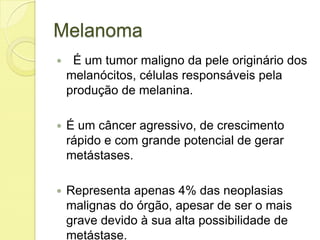 Melanoma
 É um tumor maligno da pele originário dos
melanócitos, células responsáveis pela
produção de melanina.
 É um câncer agressivo, de crescimento
rápido e com grande potencial de gerar
metástases.
 Representa apenas 4% das neoplasias
malignas do órgão, apesar de ser o mais
grave devido à sua alta possibilidade de
metástase.
 