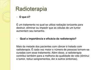 Radioterapia
 O que é?
É um tratamento no qual se utiliza radiação ionizante para
destruir, eliminar ou impedir que as células de um tumor
aumentem seu tamanho.
 Qual a importância e eficácia da radioterapia?
Mais da metade dos pacientes com câncer é tratado com
radioterapia. É cada vez maior o número de pessoas tornam-se
curadas com esse tratamento. Além disso, a radioterapia
contribui também para a melhoria da qualidade de vida (diminui
o tumor, reduz sangramentos, dor e outros sintomas).
 