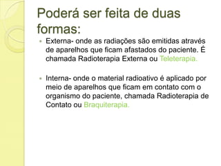 Poderá ser feita de duas
formas:
 Externa- onde as radiações são emitidas através
de aparelhos que ficam afastados do paciente. É
chamada Radioterapia Externa ou Teleterapia.
 Interna- onde o material radioativo é aplicado por
meio de aparelhos que ficam em contato com o
organismo do paciente, chamada Radioterapia de
Contato ou Braquiterapia.
 