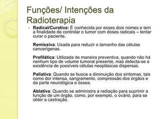 Funções/ Intenções da
Radioterapia
 Radical/Curativa: É conhecida por esses dois nomes e tem
a finalidade de controlar o tumor com doses radicais – tentar
curar o paciente.
Remissiva: Usada para reduzir o tamanho das células
cancerígenas.
Profilática: Utilizada de maneira preventiva, quando não há
nenhum tipo de volume tumoral presente, mas detecta-se a
existência de possíveis células neoplásicas dispersas.
Paliativa: Quando se busca a diminuição dos sintomas, tais
como dor intensa, sangramento, compressão dos órgãos e
da parte neurológica e óssea.
Ablativa: Quando se administra a radiação para suprimir a
função de um órgão, como, por exemplo, o ovário, para se
obter a castração.
 